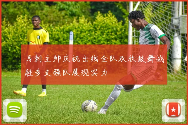 马刺主帅庆祝出线全队欢欣鼓舞战胜多支强队展现实力
