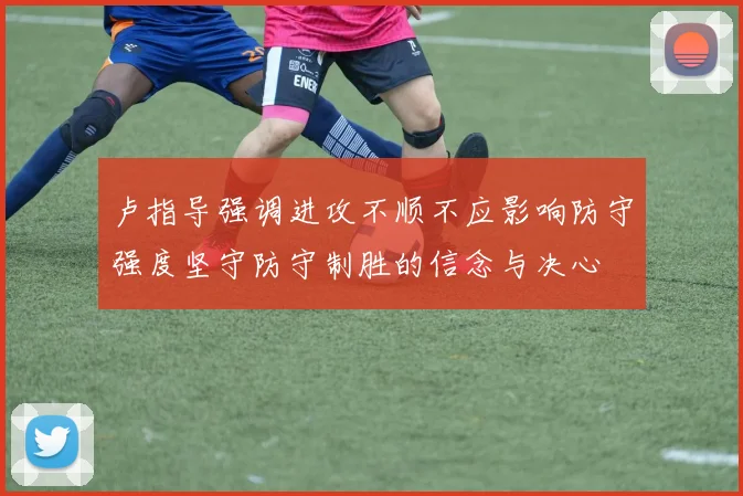 卢指导强调进攻不顺不应影响防守强度坚守防守制胜的信念与决心