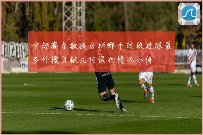 中超赛季数据分析哪个时段进球最多外援贡献几何误判情况如何