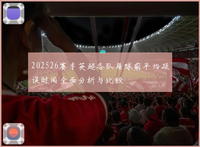 202526赛季英超各队角球前平均延误时间全面分析与比较