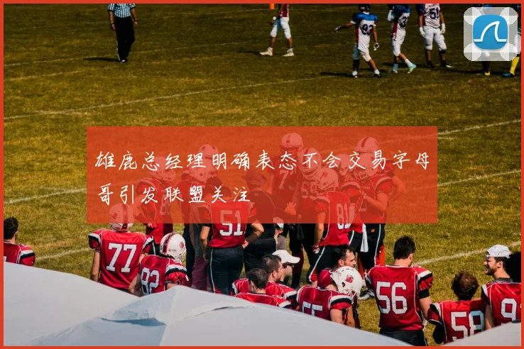 雄鹿总经理明确表态不会交易字母哥引发联盟关注