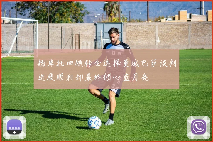 扬库托回顾转会选择曼城巴萨谈判进展顺利却最终倾心蓝月亮