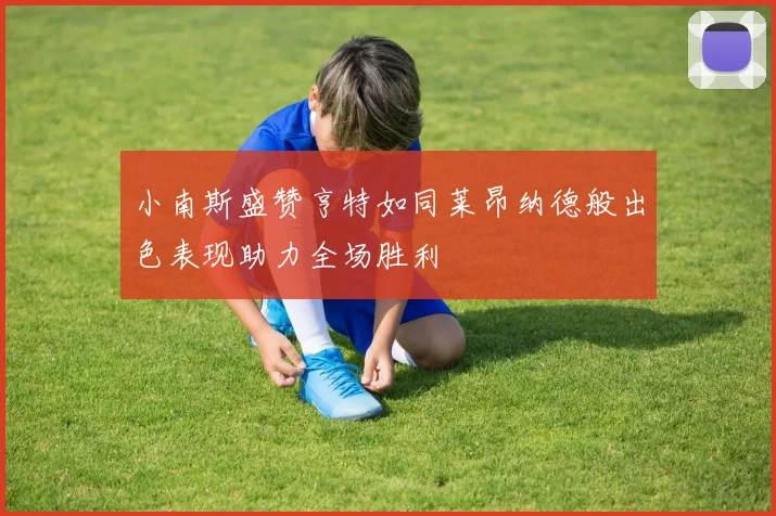 小南斯盛赞亨特如同莱昂纳德般出色表现助力全场胜利