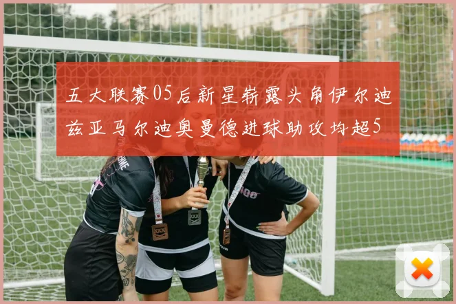 五大联赛05后新星崭露头角伊尔迪兹亚马尔迪奥曼德进球助攻均超5