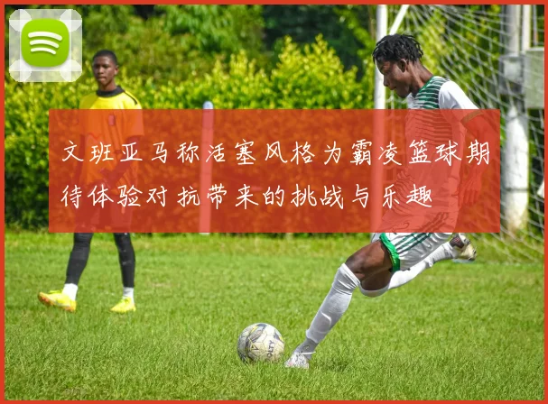 文班亚马称活塞风格为霸凌篮球期待体验对抗带来的挑战与乐趣