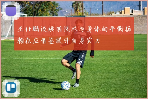 王仕鹏谈姚明技术与身体的平衡杨瀚森应借鉴提升自身实力