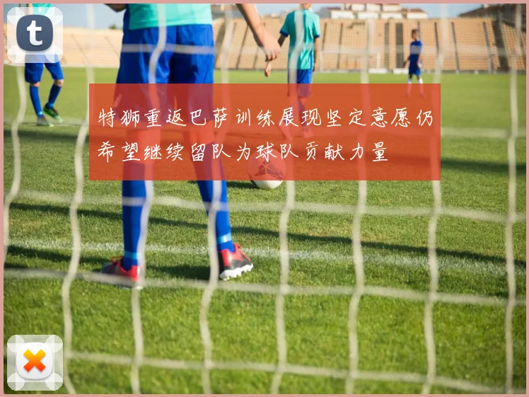 特狮重返巴萨训练展现坚定意愿仍希望继续留队为球队贡献力量