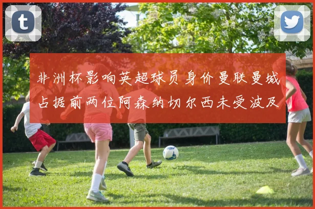 非洲杯影响英超球员身价曼联曼城占据前两位阿森纳切尔西未受波及