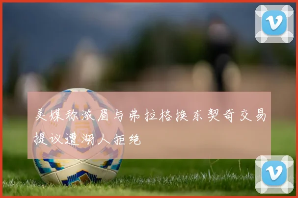 美媒称浓眉与弗拉格换东契奇交易提议遭湖人拒绝