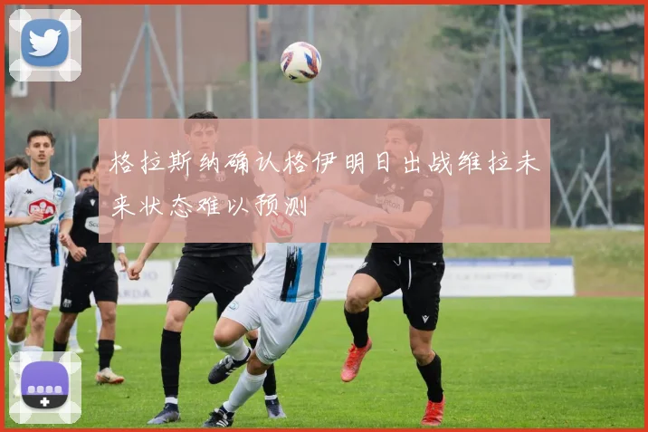 格拉斯纳确认格伊明日出战维拉未来状态难以预测