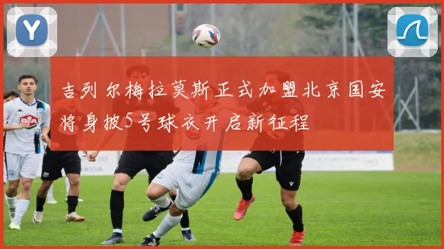 吉列尔梅拉莫斯正式加盟北京国安将身披5号球衣开启新征程