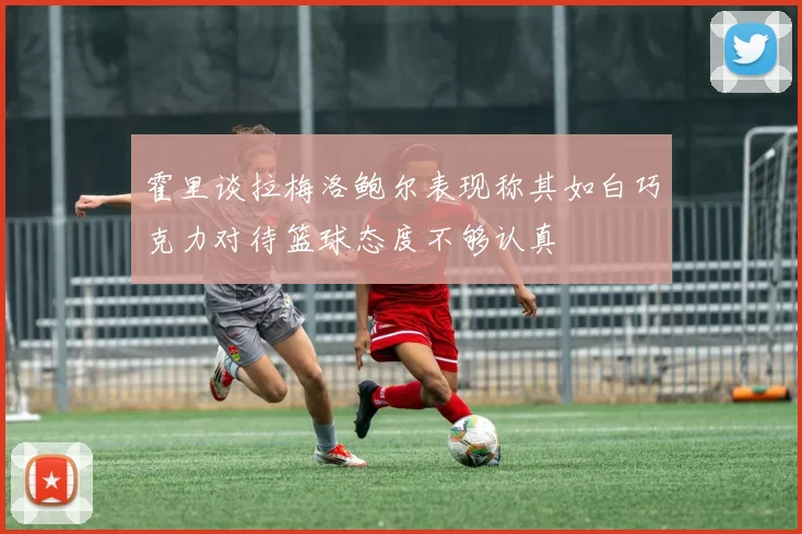 霍里谈拉梅洛鲍尔表现称其如白巧克力对待篮球态度不够认真