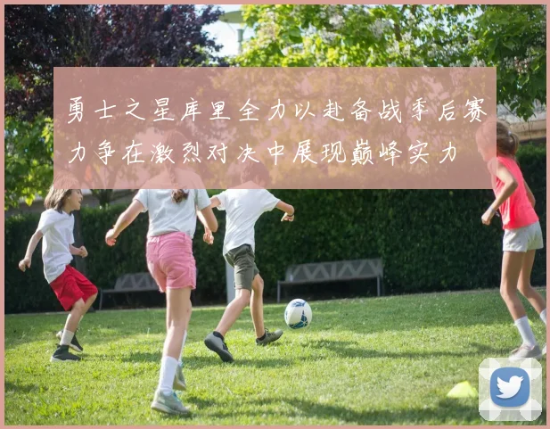 勇士之星库里全力以赴备战季后赛力争在激烈对决中展现巅峰实力