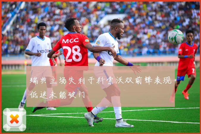 瑞典主场失利于科索沃双前锋表现低迷未能破门