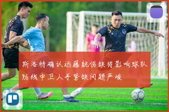 斯洛特确认远藤航伤缺将影响球队防线中卫人手紧缺问题严峻