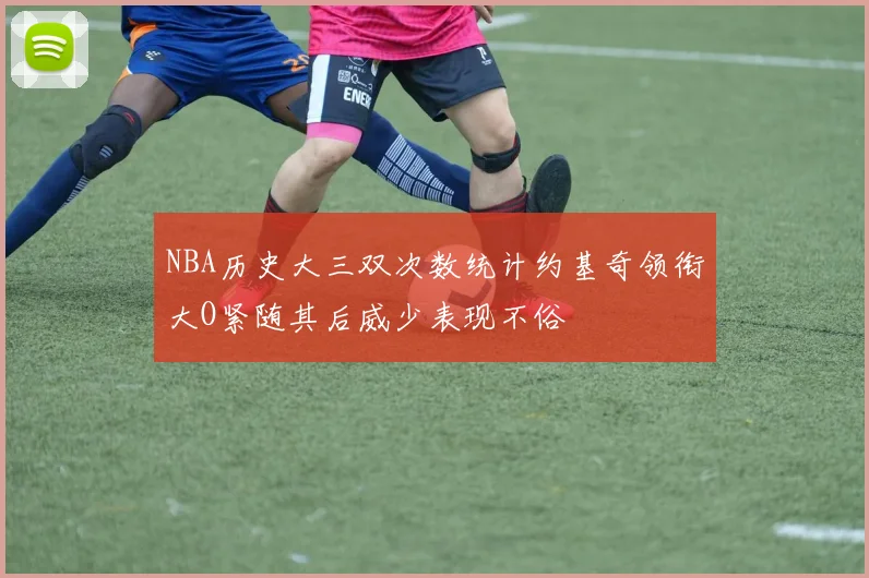 NBA历史大三双次数统计约基奇领衔大O紧随其后威少表现不俗
