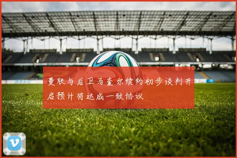 曼联与后卫马奎尔续约初步谈判开启预计将达成一致协议