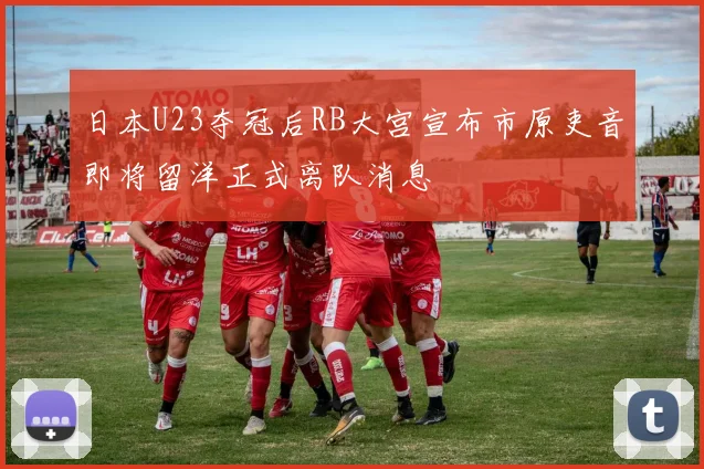 日本U23夺冠后RB大宫宣布市原吏音即将留洋正式离队消息