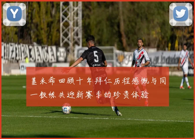 基米希回顾十年拜仁历程感慨与同一教练共迎新赛季的珍贵体验