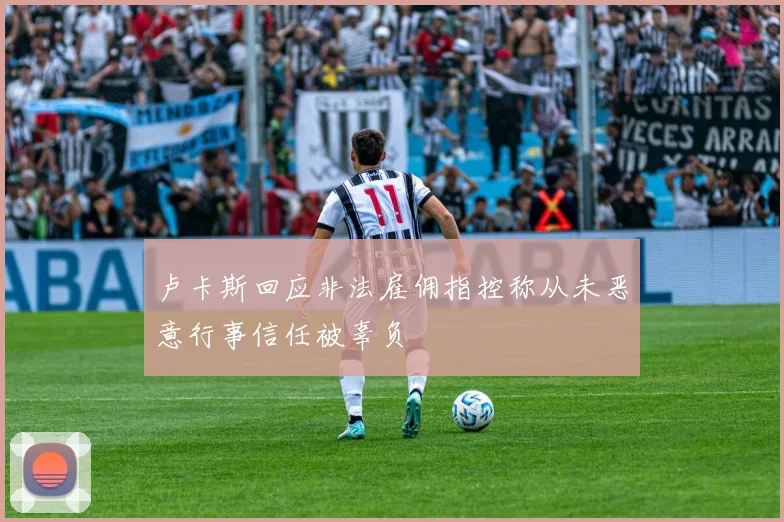 卢卡斯回应非法雇佣指控称从未恶意行事信任被辜负
