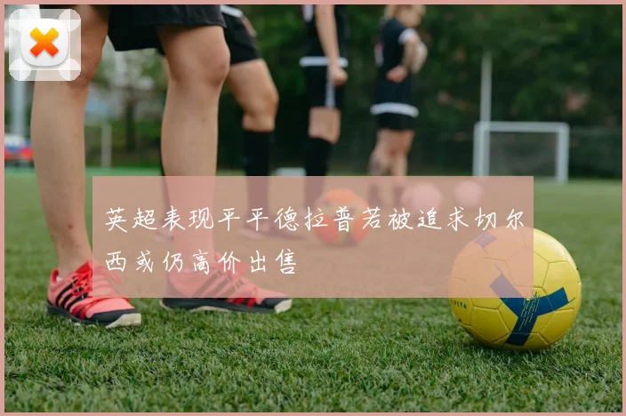 英超表现平平德拉普若被追求切尔西或仍高价出售