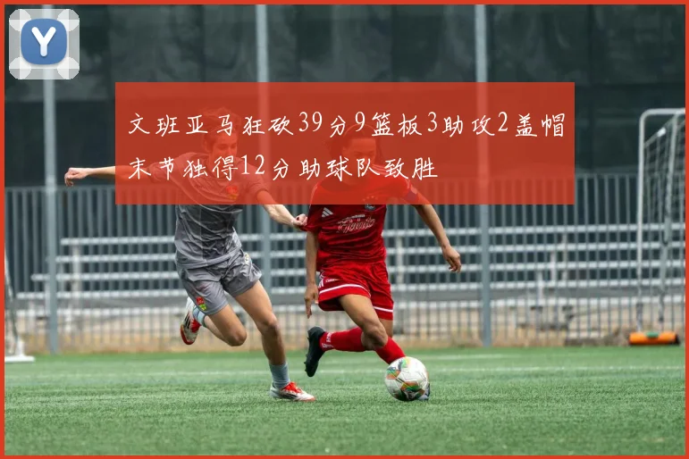 文班亚马狂砍39分9篮板3助攻2盖帽末节独得12分助球队致胜