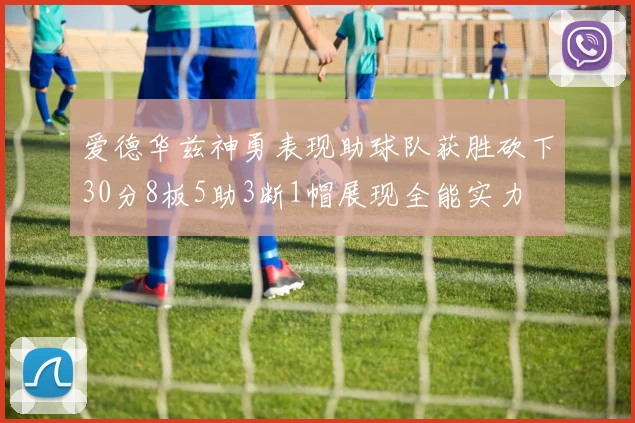 爱德华兹神勇表现助球队获胜砍下30分8板5助3断1帽展现全能实力