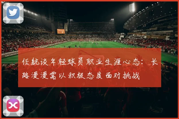 任航谈年轻球员职业生涯心态：长路漫漫需以积极态度面对挑战