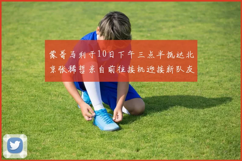 蒙哥马利于10日下午三点半抵达北京张稀哲亲自前往接机迎接新队友