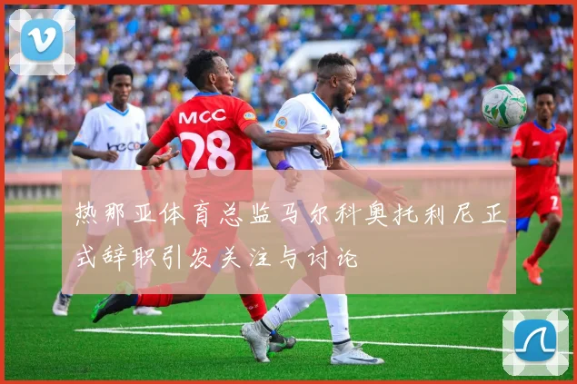 热那亚体育总监马尔科奥托利尼正式辞职引发关注与讨论