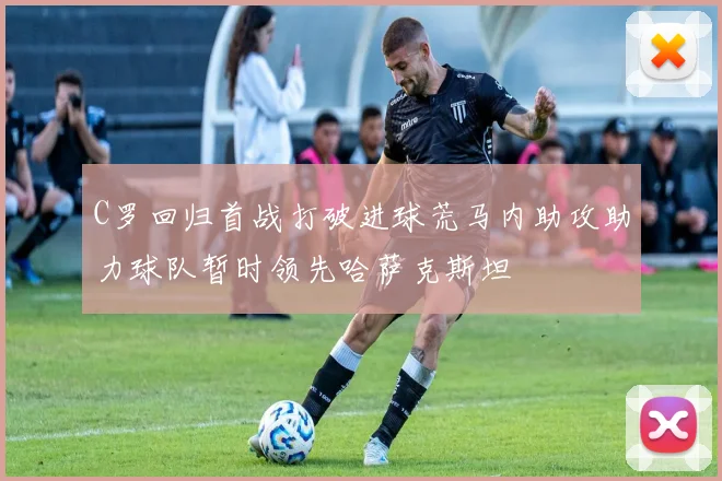 C罗回归首战打破进球荒马内助攻助力球队暂时领先哈萨克斯坦