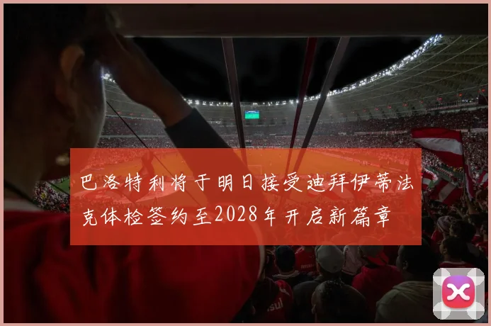 巴洛特利将于明日接受迪拜伊蒂法克体检签约至2028年开启新篇章