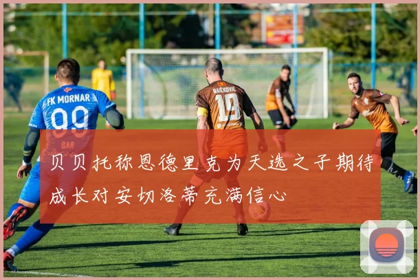 贝贝托称恩德里克为天选之子期待成长对安切洛蒂充满信心