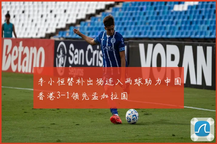 李小恒替补出场连入两球助力中国香港3-1领先孟加拉国