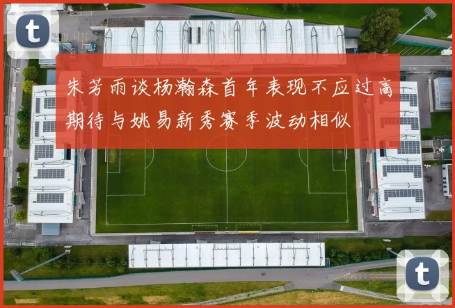 朱芳雨谈杨瀚森首年表现不应过高期待与姚易新秀赛季波动相似