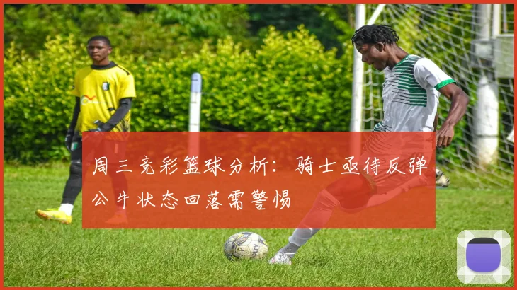 周三竞彩篮球分析：骑士亟待反弹公牛状态回落需警惕