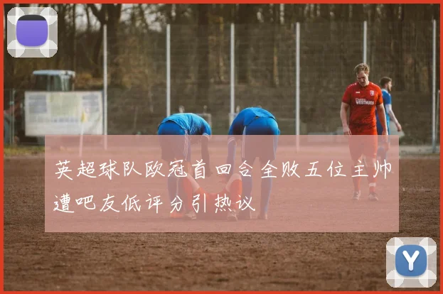 英超球队欧冠首回合全败五位主帅遭吧友低评分引热议